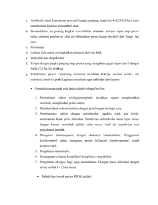 a. Antibiotik untuk kemoterapi preventif jangka panjang, ampisilin 4x0,25-0,5/hari dapat
menurunkan kejadian eksaserbasi akut.
b. Bronkodilator, tergantung tingkat reversibilitas obstruksi saluran napas tiap pasien
maka sebelum pemberian obat ini dibutuhkan pemeriksaan obyektif dari fungsi faal
paru.
c. Fisioterapi
d. Latihan fisik untuk meningkatkan toleransi aktivitas fisik
e. Mukolitik dan ekspektoran
f. Terapi oksigen jangka panjang bagi pasien yang mengalami gagal napas tipe II dengan
PaO2 (7,3 Pa (55 MMHg)
g. Rehabilitasi, pasien cenderung menemui kesulitan bekerja, merasa sendiri dan
terisolasi, untuk itu perlu kegiatan sosialisasi agar terhindar dari depresi.
Penatalaksanaan pada usia lanjut adalah sebagai berikut:
1. Meniadakan

faktor

etiologi/presipitasi,

misalnya

segera

menghentikan

merokok, menghindari polusi udara.
2. Membersihkan sekresi bronkus dengan pertolongan berbagai cara.
3. Memberantas infeksi dengan antimikroba. Apabila tidak ada infeksi
antimikroba tidak perlu diberikan. Pemberian antimikroba harus tepat sesuai
dengan kuman penyebab infeksi yaitu sesuai hasil uji sensitivitas atau
pengobatan empirik.
4. Mengatasi bronkospasme dengan obat-obat

bronkodilator. Penggunaan

kortikosteroid untuk mengatasi proses inflamasi (bronkospasme) masih
kontroversial.
5. Pengobatan simtomatik.
6. Penanganan terhadap komplikasi-komplikasi yang timbul.
7. Pengobatan oksigen, bagi yang memerlukan. Oksigen harus diberikan dengan
aliran lambat 1 - 2 liter/menit.
Rehabilitasi untuk pasien PPOK adalah :

 