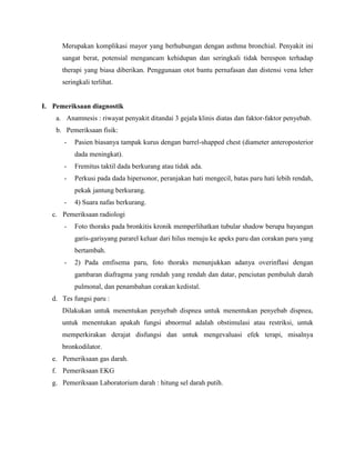 Merupakan komplikasi mayor yang berhubungan dengan asthma bronchial. Penyakit ini
sangat berat, potensial mengancam kehidupan dan seringkali tidak berespon terhadap
therapi yang biasa diberikan. Penggunaan otot bantu pernafasan dan distensi vena leher
seringkali terlihat.

I. Pemeriksaan diagnostik
a. Anamnesis : riwayat penyakit ditandai 3 gejala klinis diatas dan faktor-faktor penyebab.
b. Pemeriksaan fisik:
-

Pasien biasanya tampak kurus dengan barrel-shapped chest (diameter anteroposterior
dada meningkat).

-

Fremitus taktil dada berkurang atau tidak ada.

-

Perkusi pada dada hipersonor, peranjakan hati mengecil, batas paru hati lebih rendah,
pekak jantung berkurang.

-

4) Suara nafas berkurang.

c. Pemeriksaan radiologi
-

Foto thoraks pada bronkitis kronik memperlihatkan tubular shadow berupa bayangan
garis-garisyang pararel keluar dari hilus menuju ke apeks paru dan corakan paru yang
bertambah.

-

2) Pada emfisema paru, foto thoraks menunjukkan adanya overinflasi dengan
gambaran diafragma yang rendah yang rendah dan datar, penciutan pembuluh darah
pulmonal, dan penambahan corakan kedistal.

d. Tes fungsi paru :
Dilakukan untuk menentukan penyebab dispnea untuk menentukan penyebab dispnea,
untuk menentukan apakah fungsi abnormal adalah obstimulasi atau restriksi, untuk
memperkirakan derajat disfungsi dan untuk mengevaluasi efek terapi, misalnya
bronkodilator.
e. Pemeriksaan gas darah.
f. Pemeriksaan EKG
g. Pemeriksaan Laboratorium darah : hitung sel darah putih.

 