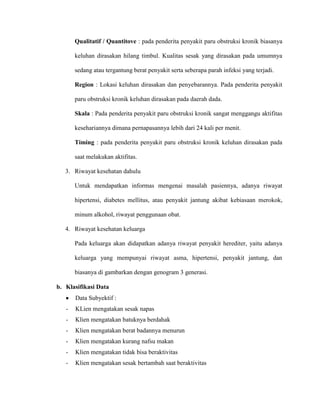 Qualitatif / Quantitove : pada penderita penyakit paru obstruksi kronik biasanya
keluhan dirasakan hilang timbul. Kualitas sesak yang dirasakan pada umumnya
sedang atau tergantung berat penyakit serta seberapa parah infeksi yang terjadi.
Region : Lokasi keluhan dirasakan dan penyebarannya. Pada penderita penyakit
paru obstruksi kronik keluhan dirasakan pada daerah dada.
Skala : Pada penderita penyakit paru obstruksi kronik sangat menggangu aktifitas
kesehariannya dimana pernapasannya lebih dari 24 kali per menit.
Timing : pada penderita penyakit paru obstruksi kronik keluhan dirasakan pada
saat melakukan aktifitas.
3. Riwayat kesehatan dahulu
Untuk mendapatkan informas mengenai masalah pasiennya, adanya riwayat
hipertensi, diabetes mellitus, atau penyakit jantung akibat kebiasaan merokok,
minum alkohol, riwayat penggunaan obat.
4. Riwayat kesehatan keluarga
Pada keluarga akan didapatkan adanya riwayat penyakit herediter, yaitu adanya
keluarga yang mempunyai riwayat asma, hipertensi, penyakit jantung, dan
biasanya di gambarkan dengan genogram 3 generasi.
b. Klasifikasi Data
Data Subyektif :
-

KLien mengatakan sesak napas

-

Klien mengatakan batuknya berdahak

-

Klien mengatakan berat badannya menurun

-

Klien mengatakan kurang nafsu makan

-

Klien mengatakan tidak bisa beraktivitas

-

Klien mengatakan sesak bertambah saat beraktivitas

 