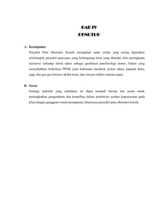 BAB IV
PENUTUP
A. Kesimpulan
Penyakit Paru Obstruksi Kronik merupakan suatu istilah yang sering digunakan
sekelompok penyakit paru-paru yang berlangsung lama yang ditandai oleh peningkatan
resistensi terhadap aliran udara sebagai gambaran patofisiologi utama. Faktor yang
menyebabkan timbulnya PPOK yaitu kebiasaan merokok, polusi udara, paparan debu,
asap, dan gas-gas kimiawi akibat kerja, dan riwayat infeksi saluran napas.

B. Saran
Semoga makalah yang sederhana ini dapat menjadi bacaan dan acuan untuk
meningkatkan pengetahuan dan kreatifitas dalam pemberian asuhan keperawatan pada
klien dengan gangguan sistem pernapasan, khususnya penyakit paru obstruksi kronik.

 