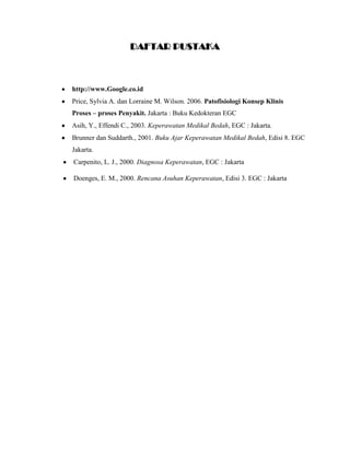 DAFTAR PUSTAKA

http://www.Google.co.id
Price, Sylvia A. dan Lorraine M. Wilson. 2006. Patofisiologi Konsep Klinis
Proses – proses Penyakit. Jakarta : Buku Kedokteran EGC
Asih, Y., Effendi C., 2003. Keperawatan Medikal Bedah, EGC : Jakarta.
Brunner dan Suddarth., 2001. Buku Ajar Keperawatan Medikal Bedah, Edisi 8. EGC
Jakarta.
Carpenito, L. J., 2000. Diagnosa Keperawatan, EGC : Jakarta
Doenges, E. M., 2000. Rencana Asuhan Keperawatan, Edisi 3. EGC : Jakarta

 