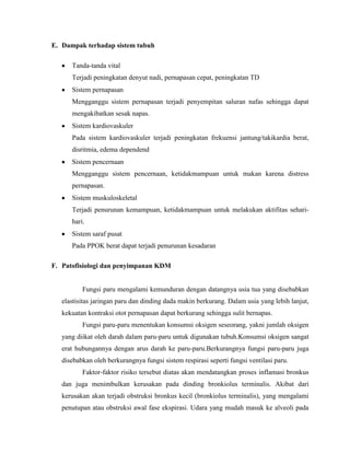 E. Dampak terhadap sistem tubuh
Tanda-tanda vital
Terjadi peningkatan denyut nadi, pernapasan cepat, peningkatan TD
Sistem pernapasan
Mengganggu sistem pernapasan terjadi penyempitan saluran nafas sehingga dapat
mengakibatkan sesak napas.
Sistem kardiovaskuler
Pada sistem kardiovaskuler terjadi peningkatan frekuensi jantung/takikardia berat,
disritmia, edema dependend
Sistem pencernaan
Mengganggu sistem pencernaan, ketidakmampuan untuk makan karena distress
pernapasan.
Sistem muskuloskeletal
Terjadi penurunan kemampuan, ketidakmampuan untuk melakukan aktifitas seharihari.
Sistem saraf pusat
Pada PPOK berat dapat terjadi penurunan kesadaran
F. Patofisiologi dan penyimpanan KDM

Fungsi paru mengalami kemunduran dengan datangnya usia tua yang disebabkan
elastisitas jaringan paru dan dinding dada makin berkurang. Dalam usia yang lebih lanjut,
kekuatan kontraksi otot pernapasan dapat berkurang sehingga sulit bernapas.
Fungsi paru-paru menentukan konsumsi oksigen seseorang, yakni jumlah oksigen
yang diikat oleh darah dalam paru-paru untuk digunakan tubuh.Konsumsi oksigen sangat
erat hubungannya dengan arus darah ke paru-paru.Berkurangnya fungsi paru-paru juga
disebabkan oleh berkurangnya fungsi sistem respirasi seperti fungsi ventilasi paru.
Faktor-faktor risiko tersebut diatas akan mendatangkan proses inflamasi bronkus
dan juga menimbulkan kerusakan pada dinding bronkiolus terminalis. Akibat dari
kerusakan akan terjadi obstruksi bronkus kecil (bronkiolus terminalis), yang mengalami
penutupan atau obstruksi awal fase ekspirasi. Udara yang mudah masuk ke alveoli pada

 