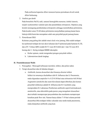Pada emfisema kapasitas difusi menurun karena permukaan alveoli untuk
difusi berkurang.
2. Analisis gas darah
Pada bronchitis PaCO2 naik, saturasi hemoglobin menurun, timbul sianosis,
terjadi vasokonstriksi vaskuler paru dan penambahan eritropoesis. Hipoksia yang
kronik merangsang pembentukan eritropoetin sehingga menimbulkan polisitemia.
Pada kondisi umur 55-60 tahun polisitemia menyebabkan jantung kanan harus
bekerja lebih berat dan merupakan salah satu penyebab payah jantung kanan.
3. Pemeriksaan EKG
Kelainan yang paling dini adalah rotasi clock wise jantung. Bila sudah terdapat
kor pulmonal terdapat deviasi aksis kekanan dan P pulmonal pada hantaran II, III,
dan aVF. Voltase QRS rendah Di V1 rasio R/S lebih dari 1 dan V6 rasio R/S
kurang dari 1. Sering terdapat RBBB inkomplet.
a. Kultur sputum, untuk mengetahui petogen penyebab infeksi.
b. Laboratorium darah lengkap

H. Penatalaksanaan Medis
1. Pencegahan : Mencegah kebiasaan merokok, infeksi, dan polusi udara
2. Terapi eksaserbasi akut di lakukan dengan :
a. Antibiotik, karena eksaserbasi akut biasanya disertai infeksi
Infeksi ini umumnya disebabkan oleh H. Influenza dan S. Pneumonia,
maka digunakan ampisilin 4 x 0.25-0.56/hari atau eritromisin 4x0.56/hari
Augmentin (amoksilin dan asam klavulanat) dapat diberikan jika kuman
penyebab infeksinya adalah H. Influenza dan B. Cacarhalis yang
memproduksi B. Laktamase Pemberiam antibiotik seperti kotrimaksasol,
amoksisilin, atau doksisiklin pada pasien yang mengalami eksaserbasi
akut terbukti mempercepat penyembuhan dan membantu mempercepat
kenaikan peak flow rate. Namun hanya dalam 7-10 hari selama periode
eksaserbasi.Bila terdapat infeksi sekunder atau tanda-tanda pneumonia,
maka dianjurkan antibiotik yang kuat.

 