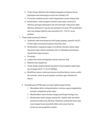 b. Terapi oksigen diberikan jika terdapata kegagalan pernapasan karena
hiperkapnia dan berkurangnya sensitivitas terhadap CO2
c. Fisioterapi membantu pasien untuk mengelurakan sputum dengan baik.
d. Bronkodilator, untuk mengatasi obstruksi jalan napas, termasuk di
dalamnya golongan adrenergik b dan anti kolinergik. Pada pasien dapat
diberikan salbutamol 5 mg dan atau ipratopium bromida 250 mg diberikan
tiap 6 jam dengan nebulizer atau aminofilin 0,25 - 0,56 IV secara
perlahan.
3. Terapi jangka panjang di lakukan :
a. Antibiotik untuk kemoterapi preventif jangka panjang, ampisilin 4x0,250,5/hari dapat menurunkan kejadian eksaserbasi akut.
b. Bronkodilator, tergantung tingkat reversibilitas obstruksi saluran napas
tiap pasien maka sebelum pemberian obat ini dibutuhkan pemeriksaan
obyektif dari fungsi faal paru.
c. Fisioterapi
d. Latihan fisik untuk meningkatkan toleransi aktivitas fisik
e. Mukolitik dan ekspektoran
f. Terapi oksigen jangka panjang bagi pasien yang mengalami gagal napas
tipe II dengan PaO2 (7,3 Pa (55 MMHg)
g. Rehabilitasi, pasien cenderung menemui kesulitan bekerja, merasa sendiri
dan terisolasi, untuk itu perlu kegiatan sosialisasi agar terhindar dari
depresi.

Penatalaksanaan PPOK pada usia lanjut adalah sebagai berikut:
1. Meniadakan faktor etiologi/presipitasi, misalnya segera menghentikan
merokok, menghindari polusi udara.
2. Membersihkan sekresi bronkus dengan pertolongan berbagai cara.
3. Memberantas infeksi dengan antimikroba. Apabila tidak ada infeksi
antimikroba tidak perlu diberikan. Pemberian antimikroba harus tepat
sesuai dengan kuman penyebab infeksi yaitu sesuai hasil uji
sensitivitas atau pengobatan empirik.

 