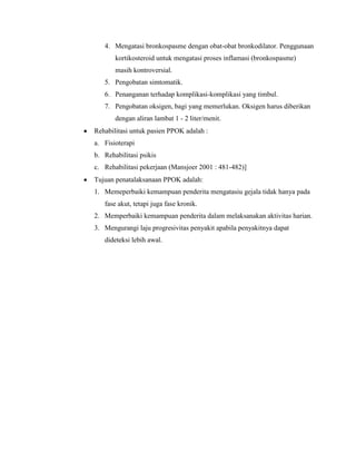 4. Mengatasi bronkospasme dengan obat-obat bronkodilator. Penggunaan
kortikosteroid untuk mengatasi proses inflamasi (bronkospasme)
masih kontroversial.
5. Pengobatan simtomatik.
6. Penanganan terhadap komplikasi-komplikasi yang timbul.
7. Pengobatan oksigen, bagi yang memerlukan. Oksigen harus diberikan
dengan aliran lambat 1 - 2 liter/menit.
Rehabilitasi untuk pasien PPOK adalah :
a. Fisioterapi
b. Rehabilitasi psikis
c. Rehabilitasi pekerjaan (Mansjoer 2001 : 481-482)]
Tujuan penatalaksanaan PPOK adalah:
1. Memeperbaiki kemampuan penderita mengatasiu gejala tidak hanya pada
fase akut, tetapi juga fase kronik.
2. Memperbaiki kemampuan penderita dalam melaksanakan aktivitas harian.
3. Mengurangi laju progresivitas penyakit apabila penyakitnya dapat
dideteksi lebih awal.

 