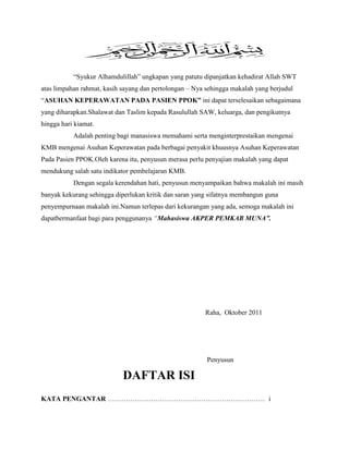 “Syukur Alhamdulillah” ungkapan yang patutu dipanjatkan kehadirat Allah SWT
atas limpahan rahmat, kasih sayang dan pertolongan – Nya sehingga makalah yang berjudul
“ASUHAN KEPERAWATAN PADA PASIEN PPOK” ini dapat terselesaikan sebagaimana
yang diharapkan.Shalawat dan Taslim kepada Rasulullah SAW, keluarga, dan pengikutnya
hingga hari kiamat.
Adalah penting bagi manasiswa memahami serta menginterprestaikan mengenai
KMB mengenai Asuhan Keperawatan pada berbagai penyakit khuusnya Asuhan Keperawatan
Pada Pasien PPOK.Oleh karena itu, penyusun merasa perlu penyajian makalah yang dapat
mendukung salah satu indikator pembelajaran KMB.
Dengan segala kerendahan hati, penyusun menyampaikan bahwa makalah ini masih
banyak kekurang sehingga diperlukan kritik dan saran yang sifatnya membangun guna
penyempurnaan makalah ini.Namun terlepas dari kekurangan yang ada, semoga makalah ini
dapatbermanfaat bagi para penggunanya “Mahasiswa AKPER PEMKAB MUNA”.

Raha, Oktober 2011

Penyusun

DAFTAR ISI
KATA PENGANTAR …………………………………………………………… i

 
