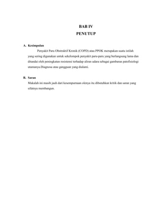 BAB IV
PENUTUP
A. Kesimpulan
Penyakit Paru Obstruktif Kronik (COPD) atau PPOK merupakan suatu istilah
yang sering digunakan untuk sekelompok penyakit paru-paru yang berlangsung lama dan
ditandai oleh peningkatan resistensi terhadap aliran udara sebagai gambaran patofisiologi
utamanya.Diagnosa atau gangguan yang dialami.

B. Saran
Makalah ini masih jauh dari kesempurnaan olenya itu dibutuhkan kritik dan saran yang
sifatnya membangun.

 