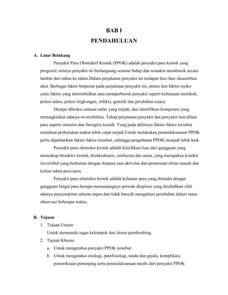 BAB I
PENDAHULUAN
A. Latar Belakang
Penyakit Paru Obstruktif Kronik (PPOK) adalah penyakit paru kronik yang
progresif, artinya penyakit ini berlangsung seumur hidup dan semakin memburuk secara
lambat dari tahun ke tahun.Dalam perjalanan penyakit ini terdapat fase-fase eksaserbasi
akut. Berbagai faktor berperan pada perjalanan penyakit ini, antara lain faktor resiko
yaitu faktor yang menimbulkan atau memperburuk penyakit seperti kebiasaan merokok,
polusi udara, polusi lingkungan, infeksi, genetik dan perubahan cuaca.
Derajat obtruksi saluran nafas yang terjadi, dan identifikasi komponen yang
memugkinkan adanya reversibilitas. Tahap perjalanan penyakit dan penyakit lain diluar
paru seperti sinusitis dan faringitis kronik. Yang pada akhirnya faktor-faktor tersebut
membuat perburukan makin lebih cepat terjadi.Untuk melakukan penatalaksanaan PPOK
perlu diperhatikan faktor-faktor tersebut, sehingga pengobatan PPOK menjadi lebih baik.
Penyakit paru obstruksi kronik adalah klasifikasi luas dari gangguan yang
mencakup bronkitis kronik, bronkiektasis, emfisema dan asma, yang merupakan kondisi
ireversibel yang berkaitan dengan dispnea saat aktivitas dan penurunan aliran masuk dan
keluar udara paru-paru.
Penyakit paru obstruksi kronik adalah kelainan paru yang ditandai dengan
gangguan fungsi paru berupa memanjangnya periode ekspirasi yang disebabkan oleh
adanya penyempitan saluran napas dan tidak banyak mengalami perubahan dalam masa
observasi beberapa waktu.

B. Tujuan
1. Tujuan Umum
Untuk memenuhi tugas kelompok dari dosen pembimbing.
2. Tujuan Khusus
a. Untuk mengetahui penyakit PPOK tersebut
b. Untuk mengetahui etiologi, patofisiologi, tanda dan gejala, komplikasi,
pemeriksaan penunjang serta penetalaksanaan medis dari penyakit PPOK

 