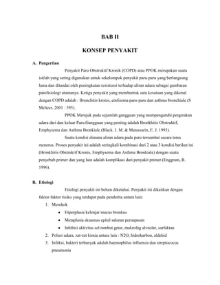 BAB II
KONSEP PENYAKIT
A. Pengertian
Penyakit Paru Obstruktif Kronik (COPD) atau PPOK merupakan suatu
istilah yang sering digunakan untuk sekelompok penyakit paru-paru yang berlangsung
lama dan ditandai oleh peningkatan resistensi terhadap aliran udara sebagai gambaran
patofisiolog
.
PPOK Merujuk pada sejumlah gangguan yang mempengaruhi pergerakan
udara dari dan keluar Paru.Gangguan yang penting adalah Bronkhitis Obstruktif,
Emphysema dan Asthma Bronkiale.(Black. J. M. & Matassarin,.E. J. 1993).
Suatu kondisi dimana aliran udara pada paru tersumbat secara terus
menerus. Proses penyakit ini adalah seringkali kombinasi dari 2 atau 3 kondisi berikut ini
(Bronkhitis Obstruktif Kronis, Emphysema dan Asthma Bronkiale) dengan suatu
penyebab primer dan yang lain adalah komplikasi dari penyakit primer.(Enggram, B.
1996).

B. Etiologi
Etiologi penyakit ini belum diketahui. Penyakit ini dikaitkan dengan
faktor-faktor risiko yang terdapat pada penderita antara lain:
1. Merokok
Hiperplasia kelenjar mucus bronkus
Metaplasia skuamus epitel saluran pernapasan
Inhibisi aktivitas sel rambut getar, makrofag alveolar, surfaktan
2. Polusi udara, zat-zat kimia antara lain : N2O, hidrokarbon, aldehid
3. Infeksi, bakteri terbanyak adalah haemophilus influenza dan streptococus
pneumonia

 