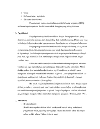 4. Umur
5. Defisiensi alfa-1 antitripsin
6. Defisiensi anti oksidan
Pengaruh dari masing-masing faktor risiko terhadap terjadinya PPOK
adalah saling memperkuat dan faktor merokok dianggap yang paling dominan.

C. Patofisiologi
Fungsi paru mengalami kemunduran dengan datangnya usia tua yang
disebabkan elastisitas jaringan paru dan dinding dada makin berkurang. Dalam usia yang
lebih lanjut, kekuatan kontraksi otot pernapasan dapat berkurang sehingga sulit bernapas.
Fungsi paru-paru menentukan konsumsi oksigen seseorang, yakni jumlah
oksigen yang diikat oleh darah dalam paru-paru untuk digunakan tubuh.Konsumsi
oksigen sangat erat hubungannya dengan arus darah ke paru-paru.Berkurangnya fungsi
paru-paru juga disebabkan oleh berkurangnya fungsi sistem respirasi seperti fungsi
ventilasi paru.
Faktor-faktor risiko tersebut diatas akan mendatangkan proses inflamasi
bronkus dan juga menimbulkan kerusakan pada dinding bronkiolus terminalis. Akibat
dari kerusakan akan terjadi obstruksi bronkus kecil (bronkiolus terminalis), yang
mengalami penutupan atau obstruksi awal fase ekspirasi. Udara yang mudah masuk ke
alveoli pada saat inspirasi, pada saat ekspirasi banyak terjebak dalam alveolus dan
terjadilah penumpukan udara (air trapping).
Hal inilah yang menyebabkan adanya keluhan sesak napas dengan segala
akibatnya. Adanya obstruksi pada awal ekspirasi akan menimbulkan kesulitan ekspirasi
dan menimbulkan pemanjangan fase ekspirasi. Fungsi-fungsi paru: ventilasi, distribusi
gas, difusi gas, maupun perfusi darah akan mengalami gangguan (Brannon, et al, 1993).

D. Klasifikasi
1. Bronkitis kronik
Bronkitis merupakan definisi klinis batuk-batuk hampir setiap hari disertai
pengeluaran dahak, sekurang-kuranganya 3 bulan dalam satu tahun dan terjadi
paling sedikit selama 2 tahun berturut-turut.

 