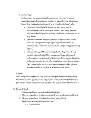 2. Emfisema paru
Emfisema paru merupakan suatu definisi anatomik, yaitu suatu perubahan
anatomik paru yang ditandai dengan melebarnya secara abnormal saluran udara
bagian distal bronkus terminalis, yang disertai kerusakan dinding alveolus.
a. Emfisema Centriolobular Merupakan tipe yang sering muncul,
menghasilkan kerusakan bronchiolus, biasanya pada region paru atas.
Inflamasi berkembang pada bronchiolus tetapi biasanya kantung alveolar
tetap bersisa.
b. Emfisema Panlobular (Panacinar) Merusak ruang udara pada seluruh
asinus dan biasanya termasuk pada paru bagian bawah. Bentuk ini
bersama disebut centriacinar emfisema, timbul sangat sering pada seorang
perokok.
c. Emfisema Paraseptal Merusak alveoli pada lobus bagian bawah yang
mengakibatkan isolasi dari blebs sepanjang perifer paru. Paraseptal
emfisema dipercaya sebagai sebab dari pneumothorax spontan. Panacinar
timbul pada orang tua dan klien dengan defisiensi enzim alpha-antitripsin.
Pada keadaan lanjut, terjadi peningkatan dyspnea dan infeksi pulmoner,
seringkali timbul Cor Pulmonal (CHF bagian kanan) timbul.

3. Astma
Asma merupakan suatu penyakit yang dicirikan oleh hipersensitivitas cabang-cabang
trakeobronkial terhadap pelbagai jenis rangsangan.Keadaan ini bermanifestasi sebagai
penyempitan saluran-saluran napas secara periodic dan reversible akibat bronkospasme.

E. Tanda & Gejala
Tanda dan gejala akan mengarah pada dua tipe pokok:
1. Mempunyai gambaran klinik dominant kearah bronchitis kronis (blue bloater).
2. Mempunyai gambaran klinik kearah emfisema (pink puffers).
Tanda dan gejalanya adalah sebagai berikut:
a. Kelemahan badan

 