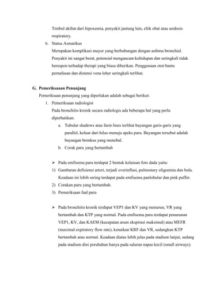 Timbul akibat dari hipoxemia, penyakit jantung lain, efek obat atau asidosis
respiratory.
6. Status Asmatikus
Merupakan komplikasi mayor yang berhubungan dengan asthma bronchial.
Penyakit ini sangat berat, potensial mengancam kehidupan dan seringkali tidak
berespon terhadap therapi yang biasa diberikan. Penggunaan otot bantu
pernafasan dan distensi vena leher seringkali terlihat.

G. Pemeriksaaan Penunjang
Pemeriksaan penunjang yang diperlukan adalah sebagai berikut:
1. Pemeriksaan radiologist
Pada bronchitis kronik secara radiologis ada beberapa hal yang perlu
diperhatikan:
a. Tubular shadows atau farm lines terlihat bayangan garis-garis yang
parallel, keluar dari hilus menuju apeks paru. Bayangan tersebut adalah
bayangan bronkus yang menebal.
b. Corak paru yang bertambah
 Pada emfisema paru terdapat 2 bentuk kelainan foto dada yaitu:
1) Gambaran defisiensi arteri, terjadi overinflasi, pulmonary oligoemia dan bula.
Keadaan ini lebih sering terdapat pada emfisema panlobular dan pink puffer.
2) Corakan paru yang bertambah.
3) Pemeriksaan faal paru
 Pada bronchitis kronik terdapat VEP1 dan KV yang menurun, VR yang
bertambah dan KTP yang normal. Pada emfisema paru terdapat penurunan
VEP1, KV, dan KAEM (kecepatan arum ekspirasi maksimal) atau MEFR
(maximal expiratory flow rate), kenaikan KRF dan VR, sedangkan KTP
bertambah atau normal. Keadaan diatas lebih jelas pada stadium lanjut, sedang
pada stadium dini perubahan hanya pada saluran napas kecil (small airways).

 