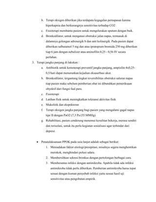b. Terapi oksigen diberikan jika terdapata kegagalan pernapasan karena
hiperkapnia dan berkurangnya sensitivitas terhadap CO2
c. Fisioterapi membantu pasien untuk mengelurakan sputum dengan baik.
d. Bronkodilator, untuk mengatasi obstruksi jalan napas, termasuk di
dalamnya golongan adrenergik b dan anti kolinergik. Pada pasien dapat
diberikan salbutamol 5 mg dan atau ipratopium bromida 250 mg diberikan
tiap 6 jam dengan nebulizer atau aminofilin 0,25 - 0,56 IV secara
perlahan.
3. Terapi jangka panjang di lakukan :
a. Antibiotik untuk kemoterapi preventif jangka panjang, ampisilin 4x0,250,5/hari dapat menurunkan kejadian eksaserbasi akut.
b. Bronkodilator, tergantung tingkat reversibilitas obstruksi saluran napas
tiap pasien maka sebelum pemberian obat ini dibutuhkan pemeriksaan
obyektif dari fungsi faal paru.
c. Fisioterapi
d. Latihan fisik untuk meningkatkan toleransi aktivitas fisik
e. Mukolitik dan ekspektoran
f. Terapi oksigen jangka panjang bagi pasien yang mengalami gagal napas
tipe II dengan PaO2 (7,3 Pa (55 MMHg)
g. Rehabilitasi, pasien cenderung menemui kesulitan bekerja, merasa sendiri
dan terisolasi, untuk itu perlu kegiatan sosialisasi agar terhindar dari
depresi.

Penatalaksanaan PPOK pada usia lanjut adalah sebagai berikut:
1. Meniadakan faktor etiologi/presipitasi, misalnya segera menghentikan
merokok, menghindari polusi udara.
2. Membersihkan sekresi bronkus dengan pertolongan berbagai cara.
3. Memberantas infeksi dengan antimikroba. Apabila tidak ada infeksi
antimikroba tidak perlu diberikan. Pemberian antimikroba harus tepat
sesuai dengan kuman penyebab infeksi yaitu sesuai hasil uji
sensitivitas atau pengobatan empirik.

 