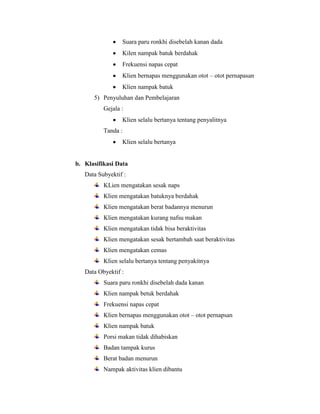 Suara paru ronkhi disebelah kanan dada
Kilen nampak batuk berdahak
Frekuensi napas cepat
Klien bernapas menggunakan otot – otot pernapasan
Klien nampak batuk
5) Penyuluhan dan Pembelajaran
Gejala :
Klien selalu bertanya tentang penyalitnya
Tanda :
Klien selalu bertanya

b. Klasifikasi Data
Data Subyektif :
KLien mengatakan sesak naps
Klien mengatakan batuknya berdahak
Klien mengatakan berat badannya menurun
Klien mengatakan kurang nafsu makan
Klien mengatakan tidak bisa beraktivitas
Klien mengatakan sesak bertambah saat beraktivitas
Klien mengatakan cemas
Klien selalu bertanya tentang penyakitnya
Data Obyektif :
Suara paru ronkhi disebelah dada kanan
Klien nampak betuk berdahak
Frekuensi napas cepat
Klien bernapas menggunakan otot – otot pernapsan
Klien nampak batuk
Porsi makan tidak dihabiskan
Badan tampak kurus
Berat badan menurun
Nampak aktivitas klien dibantu

 
