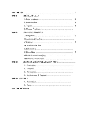 DAFTAR ISI …………………………………………………………………….. ii
BAB I

: PENDAHULUAN
A. Latar belakang ……………………………………………..

1

B. Permasalahan ……………………………………………..

1

C. Tujuan ………………………………………………………. 1
D. Metode Penulisan…………………………………………….
BAB II

: TINJAUAN TEORITIS
A.Pengertian ……………………………..…………………

2

B. Anatomi & Fisiologi…………………………………………..
C. Etiologi..............................………………………………….

2

D. Manifestasi Klinis…………………………………………….
E. Patofisiologi………………………………………………….
F. Komplikasi .............................................................................

3

G.Pemerikasaan Penunjang……………………………………..
H.Penatalaksanaan Medis………………………………………
BAB III

: KONSEP ASKEP PADA PASIEN PPOK………………………
A. Pengkajian ……………………………………………..……
B. Diagnosa……………………………………………………
C. Perencanaa………………………………………………….
D. Implementasi & Evaluasi………………………………….

BAB IV PENUTUP
A. Kesimpulan………………………………………………
B. Saran……………………………………………………..
DAFTAR PUSTAKA

 