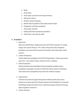 b. Batuk
c. Sesak napas
d. Sesak napas saat aktivitas dan napas berbunyi
e. Mengi atau wheeze
f. Ekspirasi yang memanjang
g. Bentuk dada tong (Barrel Chest) pada penyakit lanjut
h. Penggunaan otot bantu pernapasan
i. Suara napas melemah
j. Kadang ditemukan pernapasan paradoksal
k. Edema kaki, asites dan jari tabuh

F. Komplikasi
1. Hipoxemia
Hipoxemia didefinisikan sebagai penurunan nilai PaO2 kurang dari 55 mmHg,
dengan nilai saturasi Oksigen <85%. Pada awalnya klien akan mengalami
perubahan mood, penurunan konsentrasi dan pelupa. Pada tahap lanjut timbul
cyanosis.
2. Asidosis Respiratory
Timbul akibat dari peningkatan nilai PaCO2 (hiperkapnia). Tanda yang muncul
antara lain : nyeri kepala, fatique, lethargi, dizzines, tachipnea.
3. Infeksi Respiratory
Infeksi pernafasan akut disebabkan karena peningkatan produksi mukus,
peningkatan rangsangan otot polos bronchial dan edema mukosa.Terbatasnya
aliran udara akan meningkatkan kerja nafas dan timbulnya dyspnea.

4. Gagal jantung
Terutama kor-pulmonal (gagal jantung kanan akibat penyakit paru), harus
diobservasi terutama pada klien dengan dyspnea berat.Komplikasi ini sering kali
berhubungan dengan bronchitis kronis, tetapi klien dengan emfisema berat juga
dapat mengalami masalah ini.
5. Cardiac Disritmia

 