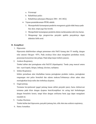 a. Fisioterapi
b. Rehabilitasi psikis
c. Rehabilitasi pekerjaan (Mansjoer 2001 : 481-482)]
Tujuan penatalaksanaan PPOK adalah:
1. Memeperbaiki kemampuan penderita mengatasiu gejala tidak hanya pada
fase akut, tetapi juga fase kronik.
2. Memperbaiki kemampuan penderita dalam melaksanakan aktivitas harian.
3. Mengurangi laju progresivitas penyakit apabila penyakitnya dapat
dideteksi lebih awal.
H. Komplikasi
1. Hipoxemia
Hipoxemia didefinisikan sebagai penurunan nilai PaO2 kurang dari 55 mmHg, dengan
nilai saturasi Oksigen <85%. Pada awalnya klien akan mengalami perubahan mood,
penurunan konsentrasi dan pelupa. Pada tahap lanjut timbul cyanosis.
2. Asidosis Respiratory
Timbul akibat dari peningkatan nilai PaCO2 (hiperkapnia). Tanda yang muncul antara
lain : nyeri kepala, fatique, lethargi, dizzines, tachipnea.
3. Infeksi Respiratory
Infeksi pernafasan akut disebabkan karena peningkatan produksi mukus, peningkatan
rangsangan otot polos bronchial dan edema mukosa.Terbatasnya aliran udara akan
meningkatkan kerja nafas dan timbulnya dyspnea.
4. Gagal jantung
Terutama kor-pulmonal (gagal jantung kanan akibat penyakit paru), harus diobservasi
terutama pada klien dengan dyspnea berat.Komplikasi ini sering kali berhubungan
dengan bronchitis kronis, tetapi klien dengan emfisema berat juga dapat mengalami
masalah ini.
5. Cardiac Disritmia
Timbul akibat dari hipoxemia, penyakit jantung lain, efek obat atau asidosis respiratory.
6. Status Asmatikus
 