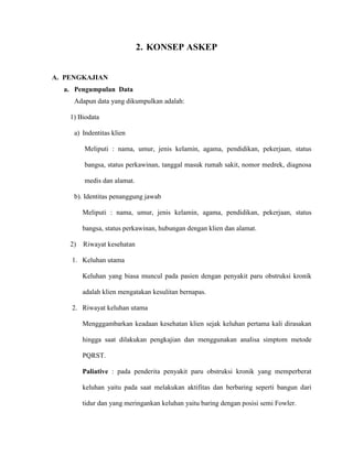 2. KONSEP ASKEP
A. PENGKAJIAN
a. Pengumpulan Data
Adapun data yang dikumpulkan adalah:
1) Biodata
a) Indentitas klien
Meliputi : nama, umur, jenis kelamin, agama, pendidikan, pekerjaan, status
bangsa, status perkawinan, tanggal masuk rumah sakit, nomor medrek, diagnosa
medis dan alamat.
b). Identitas penanggung jawab
Meliputi : nama, umur, jenis kelamin, agama, pendidikan, pekerjaan, status
bangsa, status perkawinan, hubungan dengan klien dan alamat.
2) Riwayat kesehatan
1. Keluhan utama
Keluhan yang biasa muncul pada pasien dengan penyakit paru obstruksi kronik
adalah klien mengatakan kesulitan bernapas.
2. Riwayat keluhan utama
Mengggambarkan keadaan kesehatan klien sejak keluhan pertama kali dirasakan
hingga saat dilakukan pengkajian dan menggunakan analisa simptom metode
PQRST.
Paliative : pada penderita penyakit paru obstruksi kronik yang memperberat
keluhan yaitu pada saat melakukan aktifitas dan berbaring seperti bangun dari
tidur dan yang meringankan keluhan yaitu baring dengan posisi semi Fowler.
 