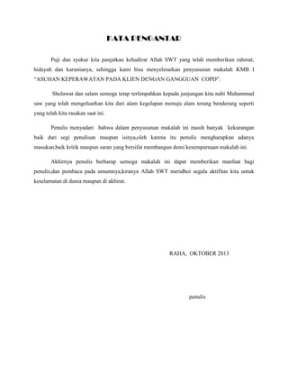 KATA PENGANTAR
Puji dan syukur kita panjatkan kehadirat Allah SWT yang telah memberikan rahmat,
hidayah dan karunianya, sehingga kami bisa menyelesaikan penyusunan makalah KMB I
“ASUHAN KEPERAWATAN PADA KLIEN DENGAN GANGGUAN COPD”.
Sholawat dan salam semoga tetap terlimpahkan kepada junjungan kita nabi Muhammad
saw yang telah mengeluarkan kita dari alam kegelapan menuju alam terang benderang seperti
yang telah kita rasakan saat ini.
Penulis menyadari bahwa dalam penyusunan makalah ini masih banyak kekurangan
baik dari segi penulisan maupun isinya,oleh karena itu penulis mengharapkan adanya
masukan,baik kritik maupun saran yang bersifat membangun demi kesempurnaan makalah ini.
Akhirnya penulis berharap semoga makalah ini dapat memberikan manfaat bagi
penulis,dan pembaca pada umumnya,kiranya Allah SWT meridhoi segala aktifitas kita untuk
keselamatan di dunia maupun di akhirat.
RAHA, OKTOBER 2013
penulis
 
