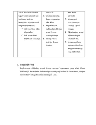 Stelah dilakukan tindakan
keperawatan selama 1 hari
intoleransi aktivitas
berangsur – angsur teratasi,
dengan kriteria hasil :
 Aktivitas klien tidak
dibantu lagi
 Saat beraktivitas
klien tidak sesak lagi.
dilakukan.
3. Libatkan keluarga
dalam pemenuhan
ADL klien.
4. Anjurkan klien
melakaukan aktivitas
sesuai dengan
kemempuannya.
5. Selingi periode
aktivitas dengan
istirahat.
ADL klien
terpenuhi.
3. Mengurangi
ketergantungan
keluarga kepeda
petugas.
4. Aktivitas tang sesuai
dapat mencegah
kekakuan otot.
5. Mengurangi kerja
otot meminimalkan
penggunaan energy
yang berlebihan.
D. IMPLEMENTASI
Implementasi dilakukan sesuai dengan rencana keperawatan yang telah dibuat
sebelumnya berdasarkan masalah keperawatan yang ditemukan dalam kasus, dengan
menuliskan waktu pelaksanaan dan respon klien.
 