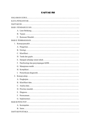 DAFTAR ISI
HALAMAN JUDUL………………………………………………………………………..
KATA PENGANTAR…………………………………………………….………………...
DAFTAR ISI……………………………………………………………….………………..
BAB I PENDAHULUAN……………………………………………………………….....
A. Latar Belakang………………………………………….…………………….....
B. Tujuan ………………………………………………….…………………….....
C. Rumusan Masalah…………………………………………..…………………...
BAB II PEMBAHASAN………………………………………………..…………………..
1. Konsep penyakit……………………………………………………………………..
A. Pengertian……………………………………………………………………….
B. Etiologi………………………………………………………………………….
C. Klasifikasi……………………………………………………………………….
D. Tanda dan gejala………………………………………………………………..
E. Dampak terhadap sistem tubuh…………………………………………………
F. Patofisiologi dan penyimpangan KDM…………………………………………
G. Manajemen medik ……………….…………………………..…………………
H. Komplikasi……………………………………………………………………..
I. Pemeriksaan diagnostik…………………………………………………………
2. Konsep askep……………………………………………………………………….
A. Pengkajian………………………………………………………………………
B. Klasifikasi data…………………………………………………………………
C. Analisa data…………………………………………………………………….
D. Prioritas masalah……………………………………………………………….
E. Diagnosa………………………………………………………………………..
F. Perencanaan…………………………………………………………………….
G. Implementasi……………………………………………………………………
BAB III PENUTUP…………………………………………………………………………
A. Kesimpulan……………………………………………………………………..
B. Saran…………………………………………………………………………….
DAFTAR PUSTAKA……………………………………………………………………….
 