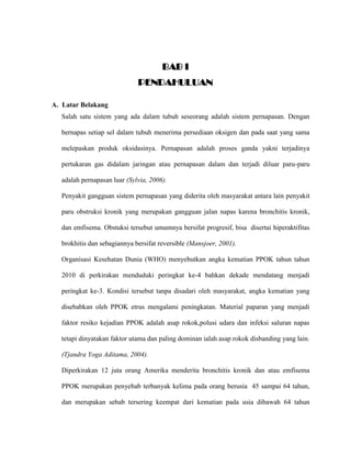 BAB I
PENDAHULUAN
A. Latar Belakang
Salah satu sistem yang ada dalam tubuh seseorang adalah sistem pernapasan. Dengan
bernapas setiap sel dalam tubuh menerima persediaan oksigen dan pada saat yang sama
melepaskan produk oksidasinya. Pernapasan adalah proses ganda yakni terjadinya
pertukaran gas didalam jaringan atau pernapasan dalam dan terjadi diluar paru-paru
adalah pernapasan luar (Sylvia, 2006).
Penyakit gangguan sistem pernapasan yang diderita oleh masyarakat antara lain penyakit
paru obstruksi kronik yang merupakan gangguan jalan napas karena bronchitis kronik,
dan emfisema. Obstuksi tersebut umumnya bersifat progresif, bisa disertai hiperaktifitas
brokhitis dan sebagiannya bersifat reversible (Mansjoer, 2001).
Organisasi Kesehatan Dunia (WHO) menyebutkan angka kematian PPOK tahun tahun
2010 di perkirakan menduduki peringkat ke-4 bahkan dekade mendatang menjadi
peringkat ke-3. Kondisi tersebut tanpa disadari oleh masyarakat, angka kematian yang
disebabkan oleh PPOK etrus mengalami peningkatan. Material paparan yang menjadi
faktor resiko kejadian PPOK adalah asap rokok,polusi udara dan infeksi saluran napas
tetapi dinyatakan faktor utama dan paling dominan ialah asap rokok disbanding yang lain.
(Tjandra Yoga Aditama, 2004).
Diperkirakan 12 juta orang Amerika menderita bronchitis kronik dan atau emfisema
PPOK merupakan penyebab terbanyak kelima pada orang berusia 45 sampai 64 tahun,
dan merupakan sebab tersering keempat dari kematian pada usia dibawah 64 tahun
 
