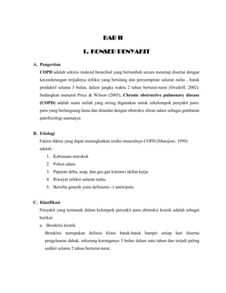 BAB II
1. KONSEP PENYAKIT
A. Pengertian
COPD adalah sekresi mukoid bronchial yang bertambah secara menetap disertai dengan
kecenderungan terjadinya infeksi yang berulang dan penyempitan saluran nafas , batuk
produktif selama 3 bulan, dalam jangka waktu 2 tahun berturut-turut (Ovedoff, 2002).
Sedangkan menurut Price & Wilson (2005), Chronic obstructive pulmonary disease
(COPD) adalah suatu istilah yang sering digunakan untuk sekelompok penyakit paru-
paru yang berlangsung lama dan ditandai dengan obstruksi aliran udara sebagai gambaran
patofisiologi utamanya
B. Etiologi
Faktor-faktor yang dapat meningkatkan resiko munculnya COPD (Mansjoer, 1999)
adalah :
1. Kebiasaan merokok
2. Polusi udara
3. Paparan debu, asap, dan gas-gas kimiawi akibat kerja.
4. Riwayat infeksi saluran nafas.
5. Bersifat genetik yaitu defisiensi -1 antitripsin.
C. Klasifikasi
Penyakit yang termasuk dalam kelompok penyakit paru obstruksi kronik adalah sebagai
berikut:
a. Bronkitis kronik
Bronkitis merupakan definisi klinis batuk-batuk hampir setiap hari disertai
pengeluaran dahak, sekurang-kuranganya 3 bulan dalam satu tahun dan terjadi paling
sedikit selama 2 tahun berturut-turut.
 