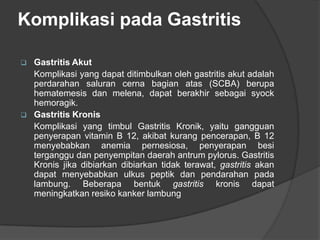 Komplikasi pada Gastritis
 Gastritis Akut
Komplikasi yang dapat ditimbulkan oleh gastritis akut adalah
perdarahan saluran cerna bagian atas (SCBA) berupa
hematemesis dan melena, dapat berakhir sebagai syock
hemoragik.
 Gastritis Kronis
Komplikasi yang timbul Gastritis Kronik, yaitu gangguan
penyerapan vitamin B 12, akibat kurang pencerapan, B 12
menyebabkan anemia pernesiosa, penyerapan besi
terganggu dan penyempitan daerah antrum pylorus. Gastritis
Kronis jika dibiarkan dibiarkan tidak terawat, gastritis akan
dapat menyebabkan ulkus peptik dan pendarahan pada
lambung. Beberapa bentuk gastritis kronis dapat
meningkatkan resiko kanker lambung
 
