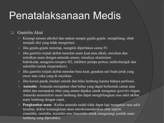 Penatalaksanaan Medis
 Gastritis Akut
 Kurangi minum alkohol dan makan sampai gejala-gejala menghilang; ubah
menjadi diet yang tidak mengiritasi.
 Jika gejala-gejala menetap, mungkin diperlukan cairan IV.
 Jika gastritis terjadi akibat menelan asam kuat atau alkali, encerkan dan
netralkan asam dengan antasida umum, misalnya aluminium
hidroksida, antagonis reseptor H2, inhibitor pompa proton, antikolinergik dan
sukralfat (untuk sitoprotektor).
 Jika gastritis terjadi akibat menelan basa kuat, gunakan sari buah jeruk yang
encer atau cuka yang di encerkan.
 Jika korosi parah, hindari emetik dan bilas lambung karena bahaya perforasi.
 Antasida : Antasida merupakan obat bebas yang dapat berbentuk cairan atau
tablet dan merupakan obat yang umum dipakai untuk mengatasi gastritis ringan.
Antasida menetralisir asam lambung dan dapat menghilangkan rasa sakit akibat
asam lambung dengan cepat.
 Penghambat asam : Ketika antasida sudah tidak dapat lagi mengatasi rasa sakit
tersebut, dokter kemungkinan akan merekomendasikan obat seperti
cimetidin, ranitidin, nizatidin atau famotidin untuk mengurangi jumlah asam
lambung yang diproduksi.
 