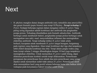 Next
 H. phylory mungkin diatasi dengan antibiotik (mis; tetrasiklin atau amoxicillin)
dan garam bismuth (pepto bismol) atau terapi H.Phylory. .Terapi terhadap H.
Pylori. Terdapat beberapa regimen dalam mengatasi infeksi H. pylori. Yang
paling sering digunakan adalah kombinasi dari antibiotik dan penghambat
pompa proton. Terkadang ditambahkan pula bismuth subsalycilate. Antibiotik
berfungsi untuk membunuh bakteri, penghambat pompa proton berfungsi untuk
meringankan rasa sakit, mual, menyembuhkan inflamasi dan meningkatkan
efektifitas antibiotik. Terapi terhadap infeksi H. pylori tidak selalu
berhasil, kecepatan untuk membunuh H. pylori sangat beragam, bergantung
pada regimen yang digunakan. Akan tetapi kombinasi dari tiga obat tampaknya
lebih efektif daripada kombinasi dua obat. Terapi dalam jangka waktu yang
lama (terapi selama 2 minggu dibandingkan dengan 10 hari) juga tampaknya
meningkatkan efektifitas. Untuk memastikan H. pylori sudah hilang, dapat
dilakukan pemeriksaan kembali setelah terapi dilaksanakan. Pemeriksaan
pernapasan dan pemeriksaan feces adalah dua jenis pemeriksaan yang sering
dipakai untuk memastikan sudah tidak adanya H. pylori. Pemeriksaan darah
akan menunjukkan hasil yang positif selama beberapa bulan atau bahkan lebih
walaupun pada kenyataanya bakteri tersebut sudah hilang.
 