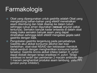 Farmakologis
 Obat yang dipergunakan untuk gastritis adalah Obat yang
mengandung bahan-bahan yang efektif menetralkan
asam dilambung dan tidak diserap ke dalam tubuh
sehingga cukup aman digunakan (sesuai anjuran pakai
tentunya). Semakin banyak kadar antasida di dalam obat
maag maka semakin banyak asam yang dapat
dinetralkan sehingga lebih efektif mengatasi gejala sakit
gastritis dengan baik.
 Pengobatan gastritis tergantung pada penyebabnya.
Gastritis akut akibat konsumsi alkohol dan kopi
berlebihan, obat-obat NSAID dan kebiasaan merokok
dapat sembuh dengan menghentikan konsumsi bahan
tersebut. Gastritis kronis akibat infeksi bakteri H. pylori
dapat diobati dengan terapi eradikasi H. pylori. Terapi
eradikasi ini terdiri dari pemberian 2 macam antibiotik dan
1 macam penghambat produksi asam lambung, yaitu PPI
(proton pump inhibitor).
 