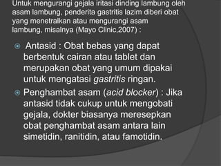 Untuk mengurangi gejala iritasi dinding lambung oleh
asam lambung, penderita gastritis lazim diberi obat
yang menetralkan atau mengurangi asam
lambung, misalnya (Mayo Clinic,2007) :
 Antasid : Obat bebas yang dapat
berbentuk cairan atau tablet dan
merupakan obat yang umum dipakai
untuk mengatasi gastritis ringan.
 Penghambat asam (acid blocker) : Jika
antasid tidak cukup untuk mengobati
gejala, dokter biasanya meresepkan
obat penghambat asam antara lain
simetidin, ranitidin, atau famotidin.
 