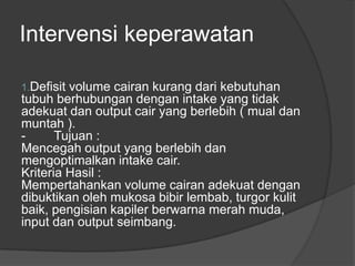 Intervensi keperawatan
1.Defisit volume cairan kurang dari kebutuhan
tubuh berhubungan dengan intake yang tidak
adekuat dan output cair yang berlebih ( mual dan
muntah ).
- Tujuan :
Mencegah output yang berlebih dan
mengoptimalkan intake cair.
Kriteria Hasil :
Mempertahankan volume cairan adekuat dengan
dibuktikan oleh mukosa bibir lembab, turgor kulit
baik, pengisian kapiler berwarna merah muda,
input dan output seimbang.
 