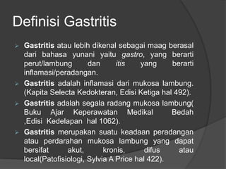 Definisi Gastritis
 Gastritis atau lebih dikenal sebagai maag berasal
dari bahasa yunani yaitu gastro, yang berarti
perut/lambung dan itis yang berarti
inflamasi/peradangan.
 Gastritis adalah inflamasi dari mukosa lambung.
(Kapita Selecta Kedokteran, Edisi Ketiga hal 492).
 Gastritis adalah segala radang mukosa lambung(
Buku Ajar Keperawatan Medikal Bedah
,Edisi Kedelapan hal 1062).
 Gastritis merupakan suatu keadaan peradangan
atau perdarahan mukosa lambung yang dapat
bersifat akut, kronis, difus atau
local(Patofisiologi, Sylvia A Price hal 422).
 