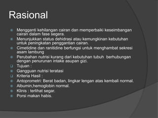 Rasional
 Mengganti kehilangan cairan dan memperbaiki keseimbangan
cairan dalam fase segera.
 Menunjukkan status dehidrasi atau kemungkinan kebutuhan
untuk peningkatan penggantian cairan.
 Cimetidine dan ranitidine berfungsi untuk menghambat sekresi
asam lambung
 Perubahan nutrisi kurang dari kebutuhan tubuh berhubungan
dengan penurunan intake asupan gizi.
 Tujuan :
 Gangguan nutrisi teratasi
 Kriteria Hasil :
 Antoprometri: Berat badan, lingkar lengan atas kembali normal.
 Albumin,hemoglobin normal.
 Klinis : terlihat segar.
 Porsi makan habis.
 