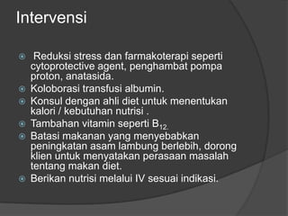 Intervensi
 Reduksi stress dan farmakoterapi seperti
cytoprotective agent, penghambat pompa
proton, anatasida.
 Koloborasi transfusi albumin.
 Konsul dengan ahli diet untuk menentukan
kalori / kebutuhan nutrisi .
 Tambahan vitamin seperti B12.
 Batasi makanan yang menyebabkan
peningkatan asam lambung berlebih, dorong
klien untuk menyatakan perasaan masalah
tentang makan diet.
 Berikan nutrisi melalui IV sesuai indikasi.
 