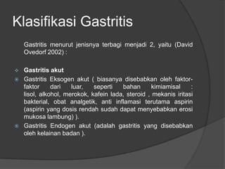 Klasifikasi Gastritis
Gastritis menurut jenisnya terbagi menjadi 2, yaitu (David
Ovedorf 2002) :
 Gastritis akut
 Gastritis Eksogen akut ( biasanya disebabkan oleh faktor-
faktor dari luar, seperti bahan kimiamisal :
lisol, alkohol, merokok, kafein lada, steroid , mekanis iritasi
bakterial, obat analgetik, anti inflamasi terutama aspirin
(aspirin yang dosis rendah sudah dapat menyebabkan erosi
mukosa lambung) ).
 Gastritis Endogen akut (adalah gastritis yang disebabkan
oleh kelainan badan ).
 