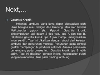 Next,…
 Gastritis Kronik
Inflamasi lambung yang lama dapat disebabkan oleh
ulkus benigna atau maligna dari lambung, atau oleh bakteri
Helicobacter pylory (H. Pylory). Gastritis kronik
dikelompokkan lagi dalam 2 tipe yaitu tipe A dan tipe B.
Dikatakan gastritis kronik tipe A jika mampu menghasilkan
imun sendiri. Tipe ini dikaitkan dengan atropi dari kelenjar
lambung dan penurunan mukosa. Penurunan pada sekresi
gastrik mempengaruhi produksi antibodi. Anemia pernisiosa
berkembang pada proses ini. Gastritis kronik tipe B lebih
lazim. Tipe ini dikaitkan dengan infeksi helicobacter pylori
yang menimbulkan ulkus pada dinding lambung.
 