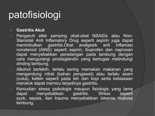 patofisiologi
 Gastritis Akut
o Pengaruh efek samping obat-obat NSAIDs atau Non-
Steroidal Anti Inflamatory Drug seperti aspirin juga dapat
menimbulkan gastritis.Obat analgesik anti inflamasi
nonsteroid (AINS) seperti aspirin, ibuprofen dan naproxen
dapat menyebabkan peradangan pada lambung dengan
cara mengurangi prostaglandin yang bertugas melindungi
dinding lambung.
o Alkohol berlebih, terlalu sering memakan makanan yang
mengandung nitrat (bahan pengawet) atau terlalu asam
(cuka), kafein seperti pada teh dan kopi serta kebiasaan
merokok dapat memicu terjadinya gastritis.
o Kemudian stress psikologis maupun fisiologis yang lama
dapat menyebabkan gastritis. Stress seperti
syok, sepsis, dan trauma menyebabkan iskemia mukosa
lambung.
 