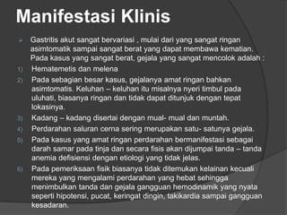 Manifestasi Klinis
 Gastritis akut sangat bervariasi , mulai dari yang sangat ringan
asimtomatik sampai sangat berat yang dapat membawa kematian.
Pada kasus yang sangat berat, gejala yang sangat mencolok adalah :
1) Hematemetis dan melena
2) Pada sebagian besar kasus, gejalanya amat ringan bahkan
asimtomatis. Keluhan – keluhan itu misalnya nyeri timbul pada
uluhati, biasanya ringan dan tidak dapat ditunjuk dengan tepat
lokasinya.
3) Kadang – kadang disertai dengan mual- mual dan muntah.
4) Perdarahan saluran cerna sering merupakan satu- satunya gejala.
5) Pada kasus yang amat ringan perdarahan bermanifestasi sebagai
darah samar pada tinja dan secara fisis akan dijumpai tanda – tanda
anemia defisiensi dengan etiologi yang tidak jelas.
6) Pada pemeriksaan fisik biasanya tidak ditemukan kelainan kecuali
mereka yang mengalami perdarahan yang hebat sehingga
menimbulkan tanda dan gejala gangguan hemodinamik yang nyata
seperti hipotensi, pucat, keringat dingin, takikardia sampai gangguan
kesadaran.
 