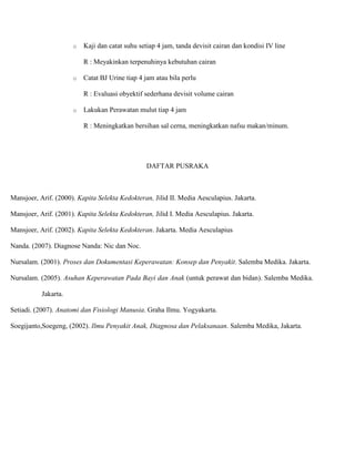o Kaji dan catat suhu setiap 4 jam, tanda devisit cairan dan kondisi IV line
R : Meyakinkan terpenuhinya kebutuhan cairan
o Catat BJ Urine tiap 4 jam atau bila perlu
R : Evaluasi obyektif sederhana devisit volume cairan
o Lakukan Perawatan mulut tiap 4 jam
R : Meningkatkan bersihan sal cerna, meningkatkan nafsu makan/minum.
DAFTAR PUSRAKA
Mansjoer, Arif. (2000). Kapita Selekta Kedokteran, Jilid II. Media Aesculapius. Jakarta.
Mansjoer, Arif. (2001). Kapita Selekta Kedokteran, Jilid I. Media Aesculapius. Jakarta.
Mansjoer, Arif. (2002). Kapita Selekta Kedokteran. Jakarta. Media Aesculapius
Nanda. (2007). Diagnose Nanda: Nic dan Noc.
Nursalam. (2001). Proses dan Dokumentasi Keperawatan: Konsep dan Penyakit. Salemba Medika. Jakarta.
Nursalam. (2005). Asuhan Keperawatan Pada Bayi dan Anak (untuk perawat dan bidan). Salemba Medika.
Jakarta.
Setiadi. (2007). Anatomi dan Fisiologi Manusia. Graha Ilmu. Yogyakarta.
Soegijanto,Soegeng, (2002). Ilmu Penyakit Anak, Diagnosa dan Pelaksanaan. Salemba Medika, Jakarta.
 