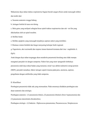 Mekanisme daya tahan traktus respiratorius bagian bawah sangat efisien untuk mencegah infeksi
dan terdiri dari
a. Susunan anatomis rongga hidung
b. Jaringan limfoid di naso-oro-faring
c. Bulu getar yang meliputi sebagian besar epitel traktus respiratorius dan sek¬ ret fiat yang
dikeluarkan oleh set epitel tersebut.
d. Refleks batuk
e. Refleks epiglotis yang mencegah terjadinya aspirasi sekret yang terinfeksi.
f. Drainase sistem limfatik dan fungsi menyaring kelenjar limfe regional.
g. Fagositosis, aksi enzimatik dan respons imuno-humoral terutama dari imu¬ noglobulin A
(IgA).
Anak dengan daya tahan terganggu akan menderita pneumonia berulang atau tidak mampu
mengatasi penyakit ini dengan sempurna. Faktor lain yang mem¬pengaruhi timbulnya
pneumonia ialah daya tahan badan yang menurun, misal¬nya akibat malnutrisi energi protein
(MEP), penyakit menahun, faktor iatrogen seperti trauma pada paru, anestesia, aspirasi,
pengobatan dengan antibiotika yang tidak sempurna.
D. Klasifikasi
Pembagian pneumonia tidak ada yang memuaskan. Pada umumnya diadakan pembagian atas
dasar anatomis dan etiologis.
Pembagian anatomis : (1) pneumonia lobaris, (2) pneumonia lobularis (bron¬kopneumonia) dan
(3) pneumonia interstitialis (bronkiolitis).
Pembagian etiologis : (1) bakteria : Diplococcus pneumoniae, Pneumococcus, Streptococcus
 