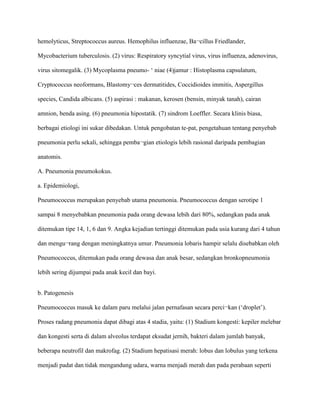 hemolyticus, Streptococcus aureus. Hemophilus influenzae, Ba¬cillus Friedlander,
Mycobacterium tuberculosis. (2) virus: Respiratory syncytial virus, virus influenza, adenovirus,
virus sitomegalik. (3) Mycoplasma pneumo- ‘ niae (4)jamur : Histoplasma capsulatum,
Cryptococcus neoformans, Blastomy¬ces dermatitides, Coccidioides immitis, Aspergillus
species, Candida albicans. (5) aspirasi : makanan, kerosen (bensin, minyak tanah), cairan
amnion, benda asing. (6) pneumonia hipostatik. (7) sindrom Loeffler. Secara klinis biasa,
berbagai etiologi ini sukar dibedakan. Untuk pengobatan te-pat, pengetahuan tentang penyebab
pneumonia perlu sekali, sehingga pemba¬gian etiologis lebih rasional daripada pembagian
anatomis.
A. Pneumonia pneumokokus.
a. Epidemiologi,
Pneumococcus merupakan penyebab utama pneumonia. Pneumococcus dengan serotipe 1
sampai 8 menyebabkan pneumonia pada orang dewasa lebih dari 80%, sedangkan pada anak
ditemukan tipe 14, 1, 6 dan 9. Angka kejadian tertinggi ditemukan pada usia kurang dari 4 tahun
dan mengu¬rang dengan meningkatnya umur. Pneumonia lobaris hampir selalu disebabkan oleh
Pneumococcus, ditemukan pada orang dewasa dan anak besar, sedangkan bronkopneumonia
lebih sering dijumpai pada anak kecil dan bayi.
b. Patogenesis
Pneumococcus masuk ke dalam paru melalui jalan pernafasan secara perci¬kan (‘droplet’).
Proses radang pneumonia dapat dibagi atas 4 stadia, yaitu: (1) Stadium kongesti: kepiler melebar
dan kongesti serta di dalam alveolus terdapat eksudat jernih, bakteri dalam jumlah banyak,
beberapa neutrofil dan makrofag. (2) Stadium hepatisasi merah: lobus dan lobulus yang terkena
menjadi padat dan tidak mengandung udara, warna menjadi merah dan pada perabaan seperti
 
