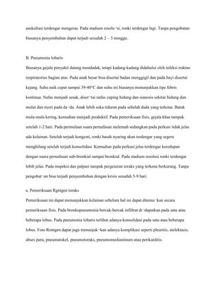 auskultasi terdengar mengeras. Pada stadium resolu¬si, ronki terdengar lagi. Tanpa pengobatan
biasanya penyembuhan dapat terjadi sesudah 2 – 3 minggu.
B. Pneumonia lobaris
Biasanya gejala penyakit datang mendadak, tetapi kadang-kadang didahului oleh infeksi traktus
respiratorius bagian atas. Pada anak besar bisa disertai badan menggigil dan pada bayi disertai
kejang. Suhu naik cepat sampai 39-40°C dan suhu ini biasanya menunjukkan tipe febris
kontinua. Nafas menjadi sesak, diser¬tai nafas cuping hidung dan sianosis sekitar hidung dan
mulut dan nyeri pada da¬da. Anak lebih suka tiduran pada sebelah dada yang terkena. Batuk
mula-mula kering, kemudian menjadi produktif. Pada pemeriksaan fisis, gejala khas tampak
setelah 1-2 hari. Pada permulaan suara pernafasan melemah sedangkan pada perkusi tidak jelas
ada kelainan. Setelah terjadi kongesti, ronki basah nyaring akan terdengar yang segera
menghilang setelah terjadi konsolidasi. Kemudian pada perkusi jelas terdengar keredupan
dengan suara pernafasan sub-bronkial sampai bronkial. Pada stadium resolusi ronki terdengar
lebih jelas. Pada inspeksi dan palpasi tampak pergeseran toraks yang terkena berkurang. Tanpa
pengobat¬an bisa terjadi penyembuhan dengan krisis sesudah 5-9 hari.
a. Pemeriksaan Rgntgen toraks
Pemeriksaan ini dapat menunjukkan kelainan sebelum hal ini dapat ditemu¬kan secara
pemeriksaan fisis. Pada bronkopneumonia bercak-bercak infiltrat di¬dapatkan pada satu atau
beberapa lobus. Pada pneumonia lobaris terlihat adanya konsolidasi pada satu atau beberapa
lobus. Foto Rontgen dapat juga menunjuk¬kan adanya komplikasi seperti pleuritis, atelektasis,
abses paru, pneumatokel, pneumotoraks, pneumomediastinum atau perikarditis.
 