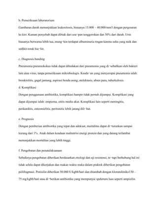 b. Pemeriksaan laboratorium
Gambaran darah menunjukkan leukositosis, biasanya 15.000 – 40.000/mm3 dengan pergesaran
ke kiri. Kuman penyebab dapat dibiak dari usa¬pan tenggorokan dan 30% dari darah. Urin
biasanya berwarna lebih tua, mung¬kin terdapat albuminuria ringan karena suhu yang naik dan
sedikit torak hia¬lin.
c. Diagnosis banding
Pneumonia pneumokokus tidak dapat dibedakan dari pneumonia yang di¬sebabkan oleh bakteri
lain atau virus, tanpa pemeriksaan mikrobiologis. Keada¬an yang menyerupai pneumonia ialah:
bronkiolitis, gagal jantung, aspirasi benda asing, atelektasis, abses paru, tuberkulosis.
d. Komplikasi
Dengan penggunaan antibiotika, komplikasi hampir tidak pernah dijumpai. Komplikasi yang
dapat dijumpai ialah: empiema, otitis media akut. Komplikasi lain seperti meningitis,
perikarditis, osteomielitis, peritonitis lebih jarang dili¬hat.
e. Prognosis
Dengan pemberian antibiotika yang tepat dan adekuat, mortalitas dapat di¬turunkan sampai
kurang dari 1%. Anak dalam keadaan malnutrisi energi protein dan yang datang terlambat
menunjukkan mortalitas yang lebih tinggi.
f. Pengobatan dan penatalaksanaan
Sebaiknya pengobatan diberikan berdasarkan etiologi dan uji resistensi, te¬tapi berhubung hal ini
tidak selalu dapat dikerjakan dan makan waktu maka dalam praktek diberikan pengobatan
polifragmasi. Penisilin diberikan 50.000 U/kgbb/hari dan ditambah dengan kloramfeniko150 –
75 mg/kgbb/hari atau di¬berikan antibiotika yang mempunyai spektrum luas seperti ampisilin.
 