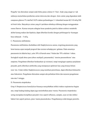 Pengoba¬tan diteruskan sampai anak bebas panas selama 4- 5 hari. Anak yang sangat se¬sak
nafasnya memerlukan pemberian cairan intravena dan oksigen. Jenis cairan yang digunakan ialah
campuran glukose 5% danNaC10,9% dalam perbandingan 3:1 ditambah larutan KC110 mEq/500
ml botol infus. Banyaknya cairan yang di¬perlukan sebaiknya dihitung dengan menggunakan
rumus Darrow. Karena temyata sebagian besar penderita jatuh ke dalam asidosis metabolik
akibat kurang makan dan hipoksia, dapat diberikan koreksi dengan perhitungan ke¬kurangan
basa sebanyak – 5 mEq.
C. Pneumonia stafilokokus
Pneumonia stafilokokus disebabkan oleh Staphylococcus aureus, tergolong pneumonia yang
berat karena cepat menjadi progresif dan resisten terhadap pen¬gobatan. Pada umumnya
pneumonia ini diderita bayi, yaitu 30% di bawah umur 3 bulan dan 70% sebelum 1 tahun.
Seringkali terjadi abses paru (abses multipel), pneumatokel, ‘tension pneumothorax’ atau
empiema. Pengobatan diberikan berdasarkan uji resistensi, tetapi mengingat cepatnya perjalanan
penyakit, perlu diberikan antibiotika yang mempunyai spektrum luas yang kiranya belum
resis¬ten. Untuk infeksi Staphylococcus yang membuat penisilinase, dapat diberikan kloksasilin
atau linkomisin. Pengobatan diteruskan sampai ada perbaikan klinis dan menurut pengalaman
rata-rata 3 minggu.
D. Pneumonia streptokokus
Grup A Streptococcus hemolyticus biasanya menyebabkan infeksi traktus respiratorius bagian
atas, tetapi kadang-kadang dapat juga menimbulkan pneu¬monia. Pneumonia streptokokus
sering merupakan komplikasi penyakit virus seperti influenza, campak, cacar air dan infeksi
bakteri lain seperti pertusis, pneu¬mania pneumokokus. Pengobatannya ialah dengan penisilin.
 