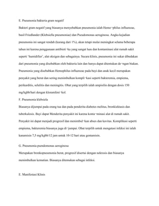 E. Pneumonia bakteria gram negatif
Bakteri gram negatif yang biasanya menyebabkan pneumonia ialah Hemo¬philus influenzae,
basil Friedlander (Klebsiella pneumoniae) dan Pseudomonas aeruginosa. Angka kejadian
pneumonia ini sangat rendah (kurang dari 1%), akan tetapi mulai meningkat selama beberapa
tahun ini karena penggunaan antibioti¬ka yang sangat luas dan kontaminasi alat rumah sakit
seperti ‘humidifier’, alat oksigen dan sebagainya. Secara klinis, pneumonia ini sukar dibedakan
dari pneumonia yang disebabkan oleh bakteria lain dan hanya dapat ditentukan de¬ngan biakan.
Pneumonia yang disebabkan Hemophilus influenzae pada bayi dan anak kecil merupakan
penyakit yang berat dan sering menimbulkan kompli¬kasi seperti bakteremia, empiema,
perikarditis, selulitis dan meningitis. Obat yang terpilih ialah ampisilin dengan dosis 150
mg/kgbb/hari dengan kloramfeni¬kol.
F. Pneumonia klebsiela
Biasanya dijumpai pada orang tua dan pada penderita diabetes melitus, bronkiektasis dan
tuberkulosis. Bayi dapat Menderita penyakit ini karena konta¬minasi alat di rumah sakit.
Penyakit ini dapat menjadi progresif dan menimbul¬kan abses dan kavitas. Komplikasi seperti
empiema, bakteremia biasanya juga di¬jumpai. Obat terpilih untuk mengatasi infeksi ini ialah
kanamisin 7,5 mg/kgbb/12 jam untuk 10-12 hari atau gentamisin.
G. Pneumonia psendomonas aeroginosa
Merupakan bronkopneumonia berat, progresif disertai dengan nekrosis dan biasanya
menimbulkan kematian. Biasanya ditemukan sebagai infeksi.
E. Manifestasi Klinis
 