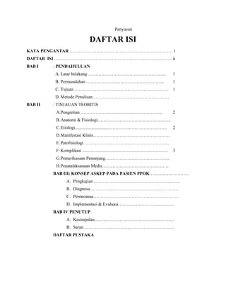 Penyusun

DAFTAR ISI
KATA PENGANTAR …………………………………………………………… i
DAFTAR ISI …………………………………………………………………….. ii
BAB I

: PENDAHULUAN
A. Latar belakang ……………………………………………..

1

B. Permasalahan ……………………………………………..

1

C. Tujuan ………………………………………………………. 1
D. Metode Penulisan…………………………………………….
BAB II

: TINJAUAN TEORITIS
A.Pengertian ……………………………..…………………

2

B. Anatomi & Fisiologi…………………………………………..
C. Etiologi..............................………………………………….

2

D.Manifestasi Klinis…………………………………………….
E. Patofisiologi………………………………………………….
F. Komplikasi .............................................................................

3

G.Pemerikasaan Penunjang……………………………………..
H.Penatalaksanaan Medis………………………………………
BAB III: KONSEP ASKEP PADA PASIEN PPOK………………………
A. Pengkajian ……………………………………………..……
B. Diagnosa……………………………………………………
C. Perencanaa………………………………………………….
D. Implementasi & Evaluasi………………………………….
BAB IV PENUTUP
A. Kesimpulan………………………………………………
B. Saran……………………………………………………..
DAFTAR PUSTAKA

 