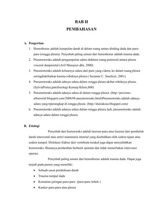 BAB II
PEMBAHASAN

A. Pengertian
1. Hemothorax adalah kumpulan darah di dalam ruang antara dinding dada dan paruparu (rongga pleura). Penyebab paling umum dari hemothorax adalah trauma dada.
2. Pneumotoraks adalah pengumpulan udara didalam ruang potensial antara pleura
visceral danparietal (Arif Mansjoer dkk, 2000).
3. Pneumotoraks adalah keluarnya udara dari paru yang cidera, ke dalam ruang pleura
seringdiakibatkan karena robeknya pleura ( Suzanne C. Smeltzer, 2001).
4. Pneumotoraks adalah adanya udara dalam rongga pleura akibat robeknya pleura.
(SylviaPrince,patofisiologi Konsep Klinis;800)
5. Pneumotoraks adalah adanya udara di dalam rongga pleura. (http://proximoallturorial.blogspot.com/2008/08 pneumotoraks.html)Pneumotoraks adalah adanya
udara yang trperangkap di rongga pleura. (http://duniakoas.blogspot.com)
6. Pneumotoraks adalah adanya udara dalam rongga pleura.Jadi, pneumotoraks adalah
adanya udara dalam rongga pleura.

B. Etiologi
Penyebab dari hemotoraks adalah laserasi paru atau laserasi dari pembuluh
darah intercostal atau arteri mammaria internal yang disebabkan oleh cedera tajam atau
cedera tumpul. Dislokasi fraktur dari vertebrata torakal juga dapat menyebabkan
hemotoraks. Biasanya perdarahan berhenti spontan dan tidak memerlukan intervensi
operasi.
Penyebab paling umum dari hemothorax adalah trauma dada. Dapat juga
terjadi pada pasien yang memiliki:
Sebuah cacat pembekuan darah
Trauma tumpul dada
Kematian jaringan paru-paru (paru-paru infark )
Kanker paru-paru atau pleura

 