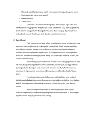 Menusuk dada ( ketika senjata seperti pisau atau memotong peluru paru – paru)
Penempatan dari kateter vena sentral
Operasi jantung
Tuberkulosis
Hematoraks masif adalah terkumpulnya darah dengan cepat lebih dari
1500 cc dalam rongga pleura. Penyebabnya adalah luka tembus yang merusak pembuluh
darah sistemik atau pembuluh darah pada hilus paru. Selain itu juga dapat disebabkan
cedera benda tumpul. Kehilangan darah dapat menyebabkan hipoksia.

C. Patofisiologi
Pada trauma tumpul dada, tulang rusuk dapat menyayat jaringan paru-paru
atau arteri, menyebabkan darah berkumpul di ruang pleura. Benda tajam seperti pisau
atau peluru menembus paru-paru. mengakibatkan pecahnya membran serosa yang
melapisi atau menutupi thorax dan paru-paru. Pecahnya membran ini memungkinkan
masuknya darah ke dalam rongga pleura. Setiap sisi toraks dapat menahan 30-40% dari
volume darah seseorang.
Perdarahan jaringan interstitium, Pecahnya usus sehingga perdarahan Intra
Alveoler, kolaps terjadi pendarahan.arteri dan kapiler, kapiler kecil , sehingga takanan
perifer pembuluh darah paru naik, aliran darah menurun. Vs :T ,S , N. Hb menurun,
anemia, syok hipovalemik, sesak napas, tahipnea,sianosis, tahikardia. Gejala / tanda
klinis.
Hemothorak tidak menimbulkan nyeri selain dari luka yang berdarah
didinding dada.Luka di pleura viseralis umumnya juga tidak menimbulkan nyeri.Kadangkadang anemia dan syok hipovalemik merupakan keluhan dan gejala yang pertama
muncul.
Secara klinis pasien menunjukan distress pernapasan berat, agitasi,
sianosis, tahipnea berat, tahikardia dan peningkatan awal tekanan darah, di ikuti dengan
hipotensi sesuai dengan penurunan curah jantung.

 